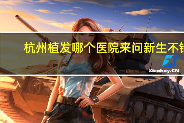 杭州植发哪个医院来问新生不错？杭州新生植发医院好吗
