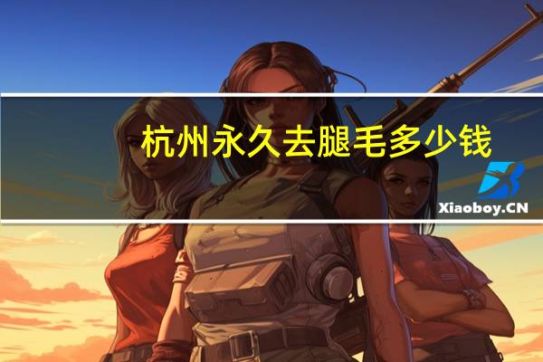 杭州永久去腿毛多少钱？杭州养狗成本