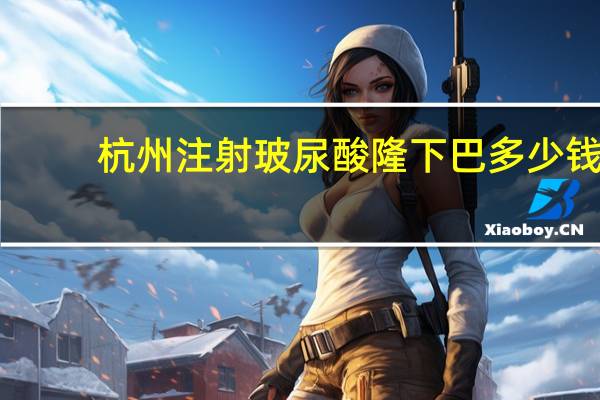 杭州注射玻尿酸隆下巴多少钱，玻尿酸填充下巴需要多少钱