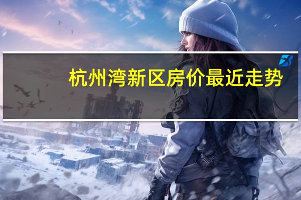 杭州湾新区房价最近走势（杭州湾新区房价）
