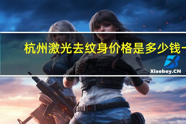 杭州激光去纹身价格是多少钱一个(激光洗纹身要多少钱)