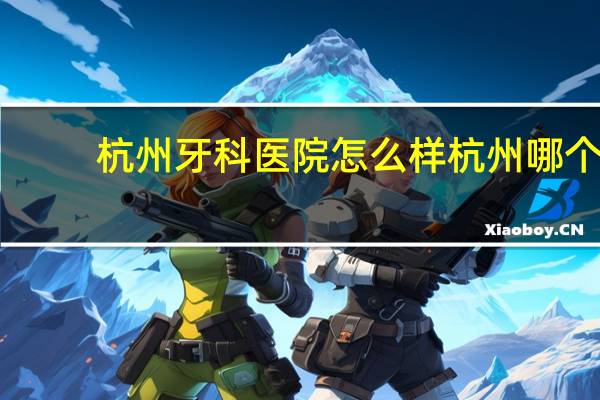杭州牙科医院怎么样 杭州哪个医院看牙科比较好