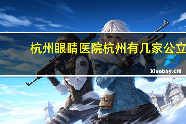 杭州眼睛医院 杭州有几家公立三甲眼科医院，哪家比较好一些