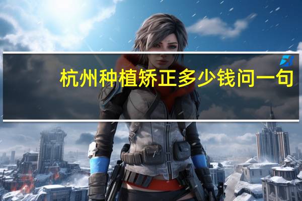 杭州种植矫正多少钱 问一句,杭州哪里矫正牙齿好