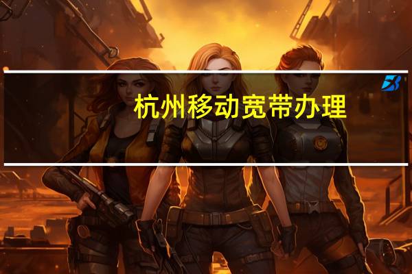 杭州移动宽带办理（杭州移动宽带）