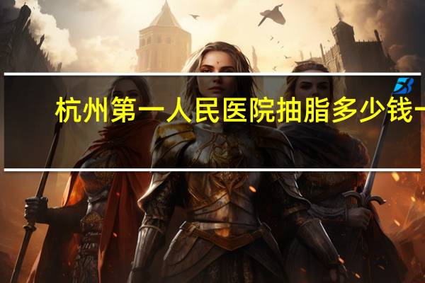 杭州第一人民医院抽脂多少钱一次(杭州哪家医院面部吸脂最好)