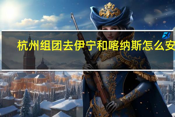 杭州组团去伊宁和喀纳斯怎么安排