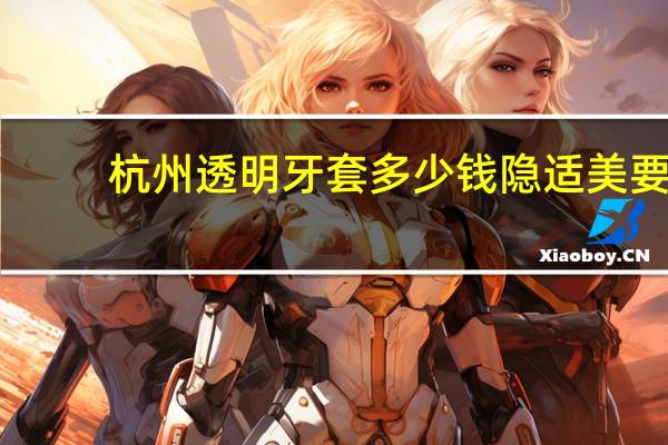 杭州透明牙套多少钱 隐适美要多少钱