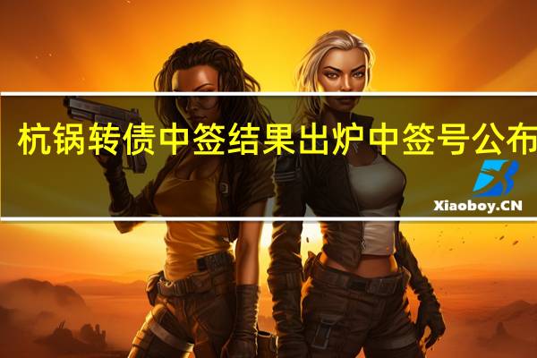 杭锅转债中签结果出炉 中签号公布一览