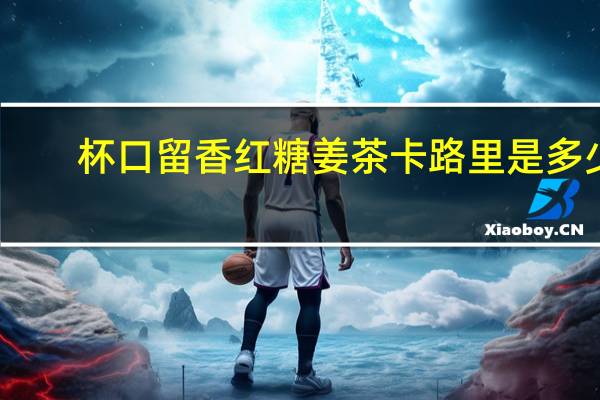 杯口留香 红糖姜茶卡路里是多少