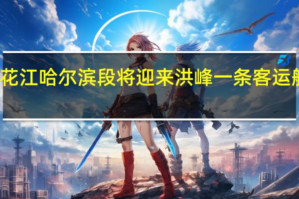 松花江哈尔滨段将迎来洪峰一条客运航线停航