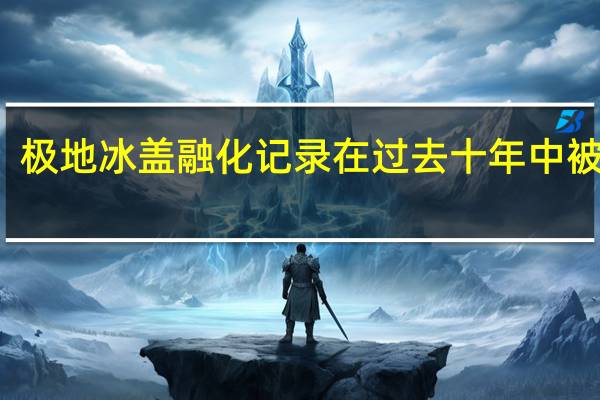 极地冰盖融化记录在过去十年中被推翻