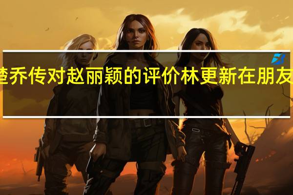 林更新楚乔传对赵丽颖的评价 林更新在朋友圈晒了赵丽颖