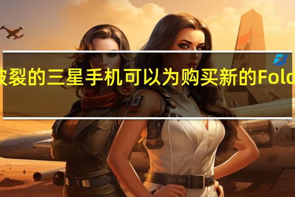 某些屏幕破裂的三星手机可以为购买新的Fold3节省1100美元