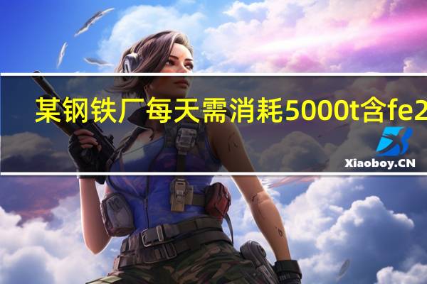某钢铁厂每天需消耗5000t含fe2o3（某钢铁厂每天需消耗5000t）
