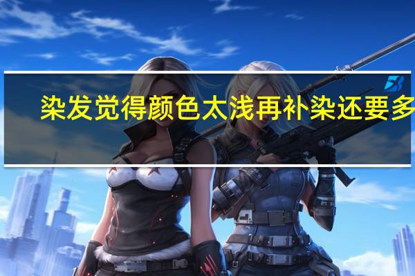染发觉得颜色太浅再补染还要多久