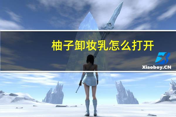柚子卸妆乳怎么打开（柚子卸妆使用方法）