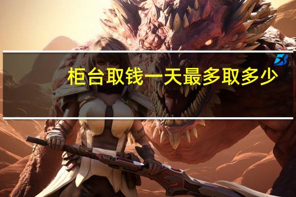 柜台取钱一天最多取多少（柜台取现金最多一天取多少）