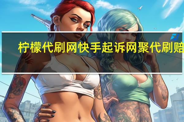 柠檬代刷网 快手起诉网聚代刷赔偿(快手告代刷网)