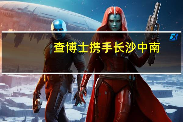 查博士携手长沙中南，打造透