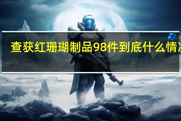 查获红珊瑚制品98件 到底什么情况嘞