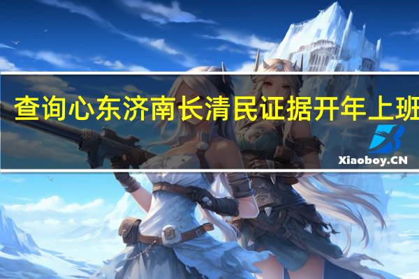 查询心东济南长清民证据开年上班时间