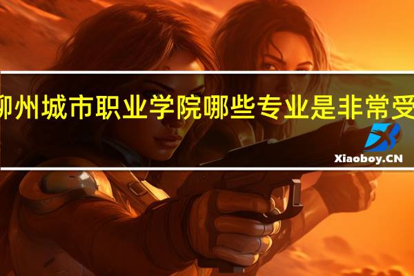 柳州城市职业学院哪些专业是非常受欢迎的