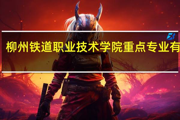柳州铁道职业技术学院重点专业有哪些
