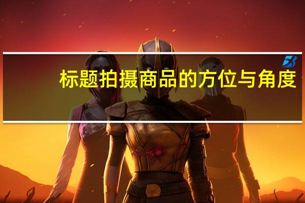 标题 拍摄商品的方位与角度,谈谈你常用的角度有哪些,说说它们的好处