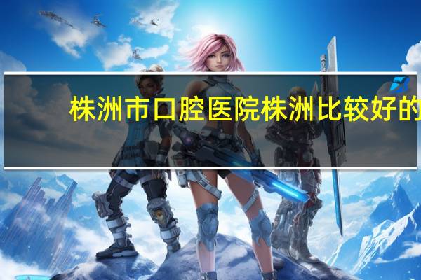 株洲市口腔医院 株洲比较好的口腔医院是那家