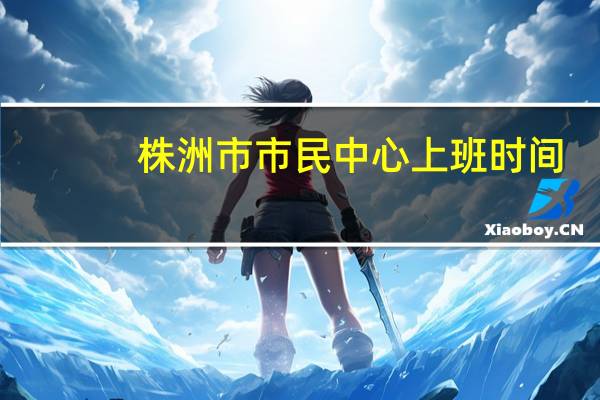 株洲市市民中心上班时间（株洲市民中心上班时间）