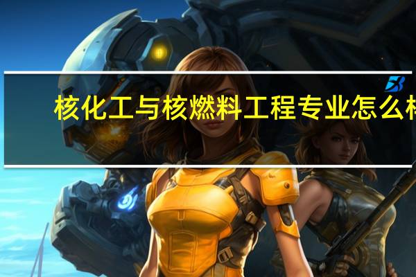 核化工与核燃料工程专业怎么样_学什么_前景好吗