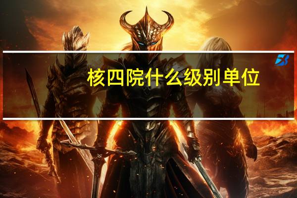核四院什么级别单位（核四院）
