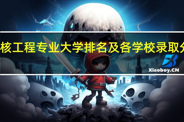 核工程专业大学排名及各学校录取分数线