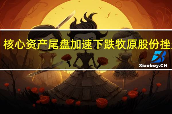 核心资产尾盘加速下跌 牧原股份挫超4%