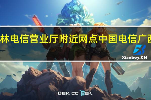 桂林电信营业厅附近网点 中国电信广西营业厅