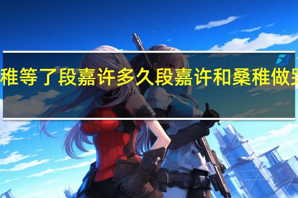 桑稚等了段嘉许多久 段嘉许和桑稚做哭的那段