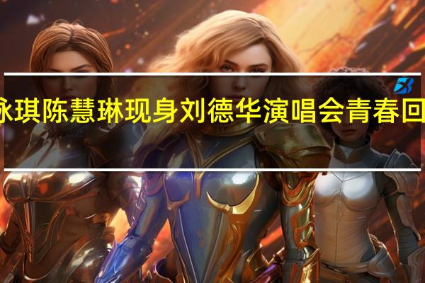 梁咏琪陈慧琳现身刘德华演唱会 青春回忆引共鸣