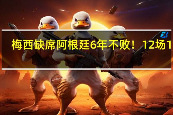 梅西缺席阿根廷6年不败！12场11胜，18分领跑，连刷6大纪录