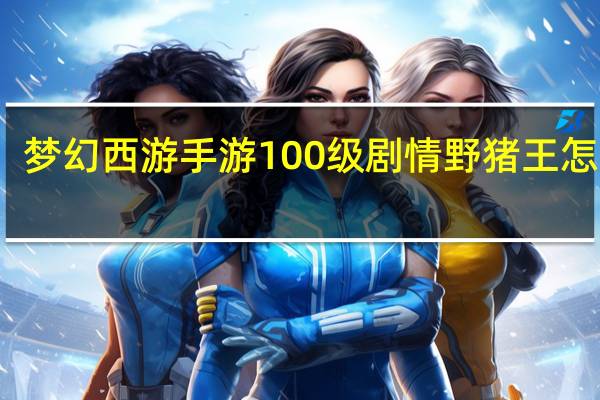 梦幻西游手游100级剧情野猪王怎么打（梦幻西游手游100级剧情野猪王打法攻略 快吧手游）