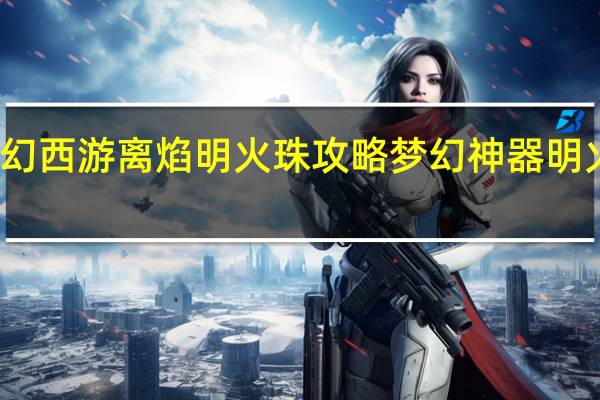 梦幻西游离焰明火珠攻略 梦幻神器明火珠攻略