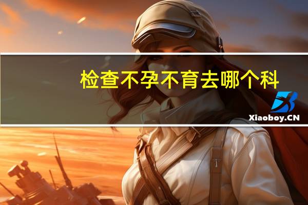 检查不孕不育去哪个科（检查不孕不育多少钱）