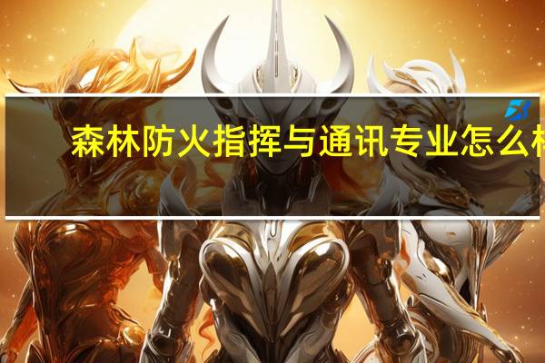 森林防火指挥与通讯专业怎么样_就业方向_主要课程