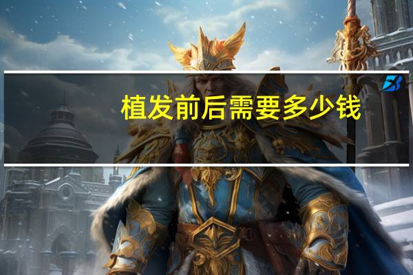 植发前后需要多少钱，植发一般价格多少钱