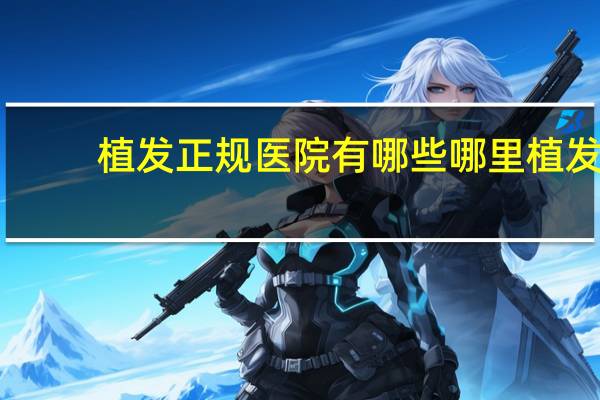 植发正规医院有哪些 哪里植发最好