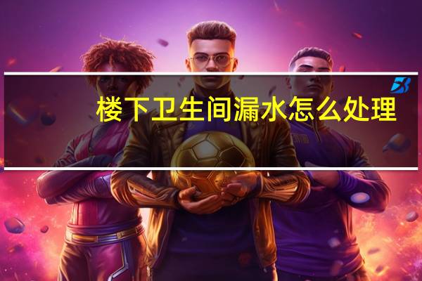 楼下卫生间漏水怎么处理（楼上卫生间漏水楼下如何处理）