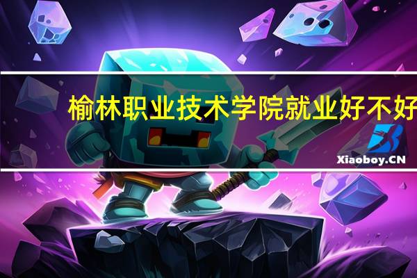 榆林职业技术学院就业好不好