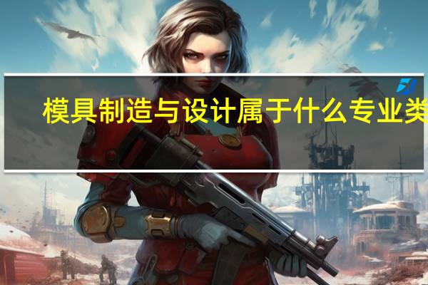 模具制造与设计属于什么专业类别（模具制造与设计属于什么专业）
