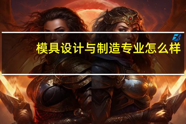 模具设计与制造专业怎么样_就业方向_主要学什么