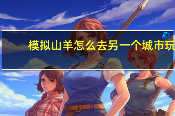 模拟山羊怎么去另一个城市玩（模拟山羊怎么去另一个城市）